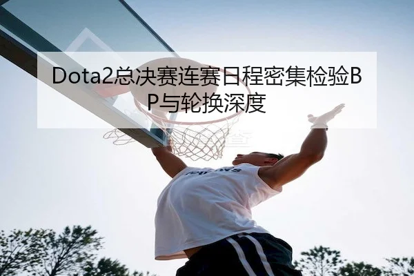 Dota2总决赛连赛日程密集检验BP与轮换深度